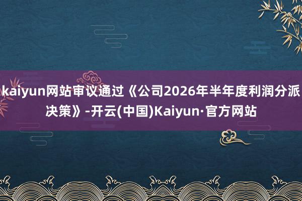 kaiyun网站审议通过《公司2026年半年度利润分派决策》-开云(中国)Kaiyun·官方网站