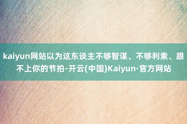 kaiyun网站以为这东谈主不够智谋、不够利索、跟不上你的节拍-开云(中国)Kaiyun·官方网站