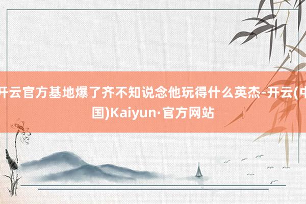 开云官方基地爆了齐不知说念他玩得什么英杰-开云(中国)Kaiyun·官方网站