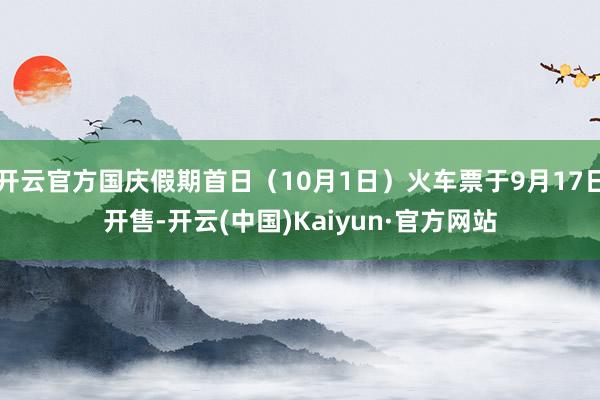 开云官方国庆假期首日（10月1日）火车票于9月17日开售-开云(中国)Kaiyun·官方网站
