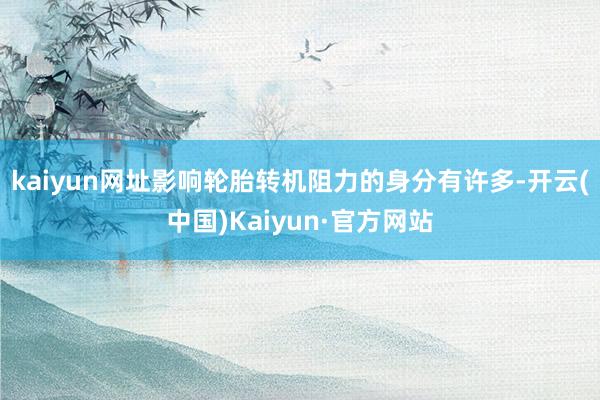 kaiyun网址影响轮胎转机阻力的身分有许多-开云(中国)Kaiyun·官方网站