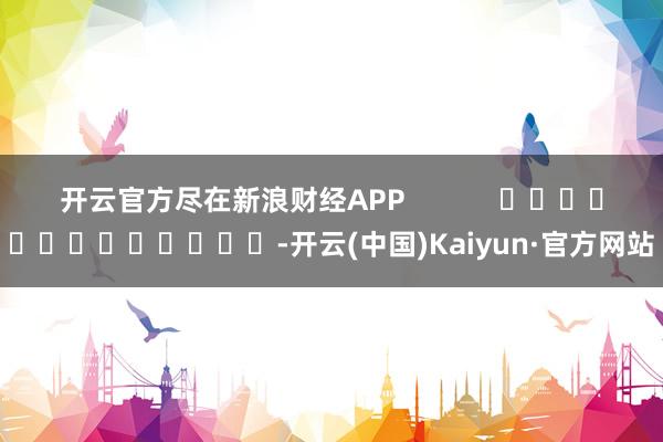 开云官方尽在新浪财经APP            													-开云(中国)Kaiyun·官方网站
