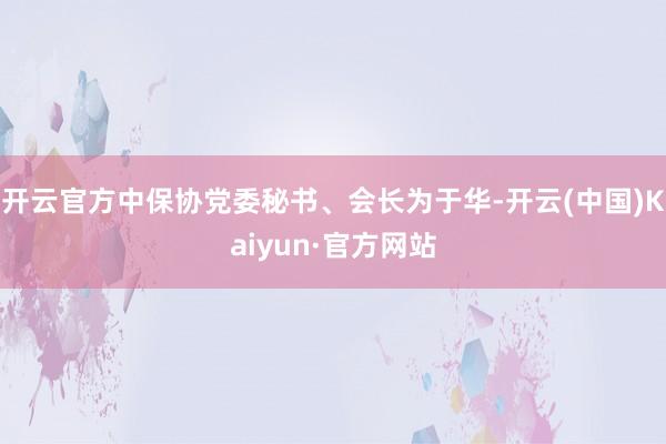 开云官方中保协党委秘书、会长为于华-开云(中国)Kaiyun·官方网站