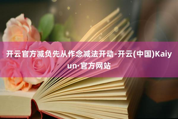 开云官方减负先从作念减法开动-开云(中国)Kaiyun·官方网站