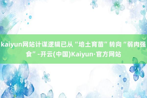 kaiyun网站计谋逻辑已从“培土育苗”转向“弱肉强食”-开云(中国)Kaiyun·官方网站