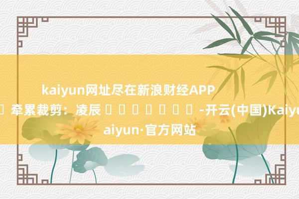kaiyun网址尽在新浪财经APP            						牵累裁剪：凌辰 							-开云(中国)Kaiyun·官方网站