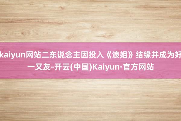 kaiyun网站二东说念主因投入《浪姐》结缘并成为好一又友-开云(中国)Kaiyun·官方网站
