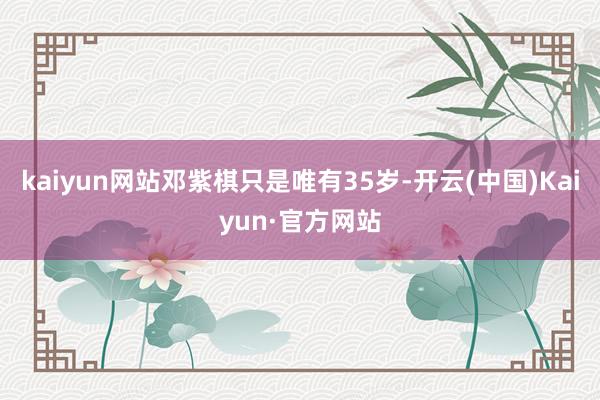 kaiyun网站邓紫棋只是唯有35岁-开云(中国)Kaiyun·官方网站