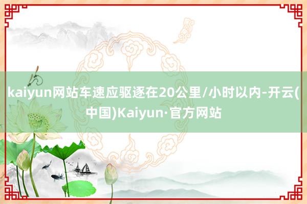 kaiyun网站车速应驱逐在20公里/小时以内-开云(中国)Kaiyun·官方网站