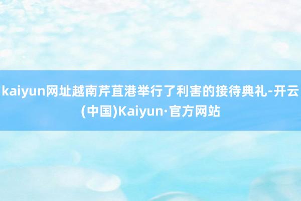 kaiyun网址越南芹苴港举行了利害的接待典礼-开云(中国)Kaiyun·官方网站