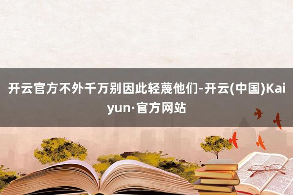 开云官方不外千万别因此轻蔑他们-开云(中国)Kaiyun·官方网站