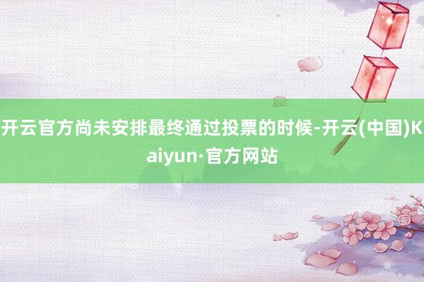 开云官方尚未安排最终通过投票的时候-开云(中国)Kaiyun·官方网站