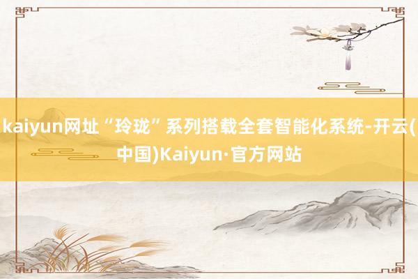 kaiyun网址“玲珑”系列搭载全套智能化系统-开云(中国)Kaiyun·官方网站