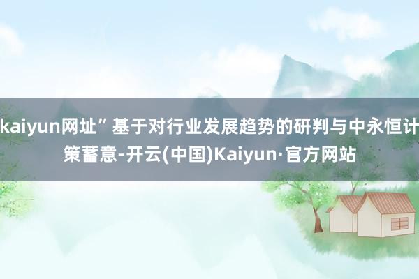 kaiyun网址”基于对行业发展趋势的研判与中永恒计策蓄意-开云(中国)Kaiyun·官方网站