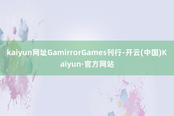 kaiyun网址GamirrorGames刊行-开云(中国)Kaiyun·官方网站