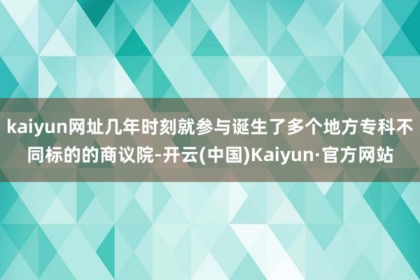 kaiyun网址几年时刻就参与诞生了多个地方专科不同标的的商议院-开云(中国)Kaiyun·官方网站