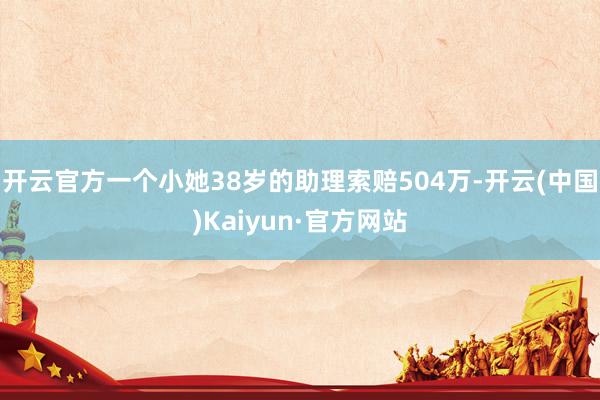 开云官方一个小她38岁的助理索赔504万-开云(中国)Kaiyun·官方网站