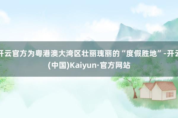 开云官方为粤港澳大湾区壮丽瑰丽的“度假胜地”-开云(中国)Kaiyun·官方网站