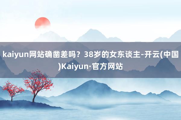 kaiyun网站确凿差吗？38岁的女东谈主-开云(中国)Kaiyun·官方网站