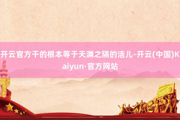 开云官方干的根本等于天渊之隔的活儿-开云(中国)Kaiyun·官方网站