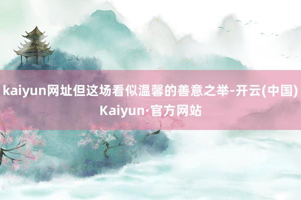 kaiyun网址但这场看似温馨的善意之举-开云(中国)Kaiyun·官方网站