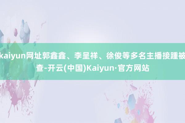 kaiyun网址郭鑫鑫、李呈祥、徐俊等多名主播接踵被查-开云(中国)Kaiyun·官方网站
