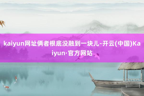 kaiyun网址俩者根底没融到一块儿-开云(中国)Kaiyun·官方网站
