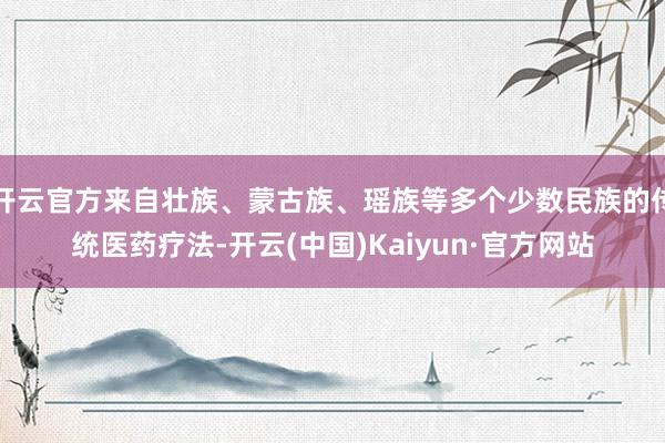 开云官方来自壮族、蒙古族、瑶族等多个少数民族的传统医药疗法-开云(中国)Kaiyun·官方网站