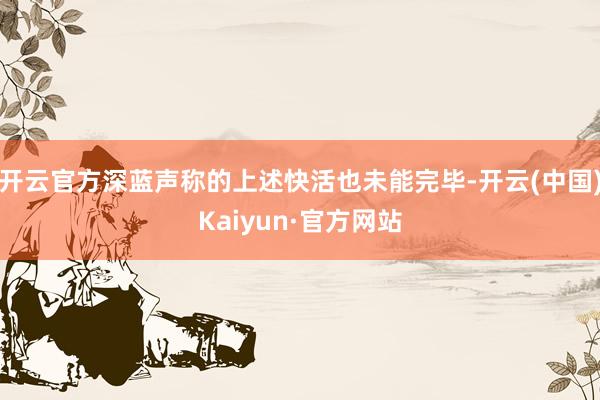 开云官方深蓝声称的上述快活也未能完毕-开云(中国)Kaiyun·官方网站