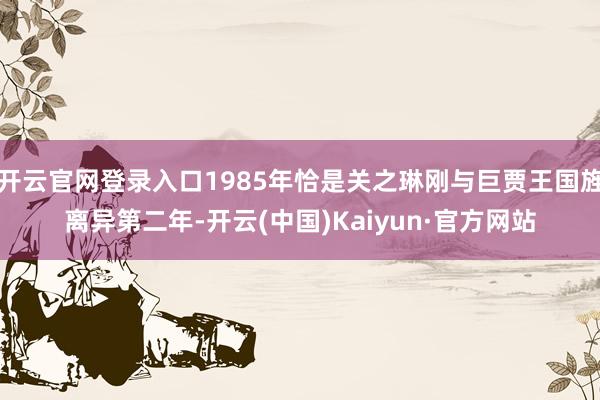 开云官网登录入口1985年恰是关之琳刚与巨贾王国旌离异第二年-开云(中国)Kaiyun·官方网站