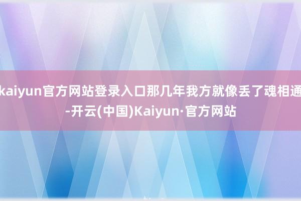 kaiyun官方网站登录入口那几年我方就像丢了魂相通-开云(中国)Kaiyun·官方网站