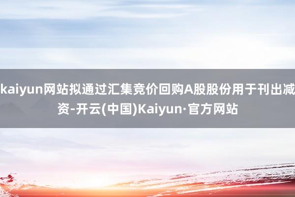 kaiyun网站拟通过汇集竞价回购A股股份用于刊出减资-开云(中国)Kaiyun·官方网站