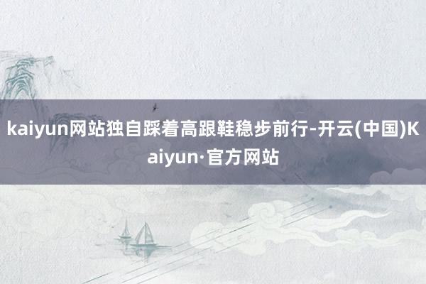 kaiyun网站独自踩着高跟鞋稳步前行-开云(中国)Kaiyun·官方网站