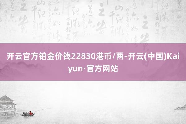 开云官方铂金价钱22830港币/两-开云(中国)Kaiyun·官方网站