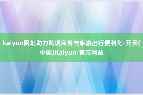 kaiyun网址助力跨境商务与旅游出行便利化-开云(中国)Kaiyun·官方网站