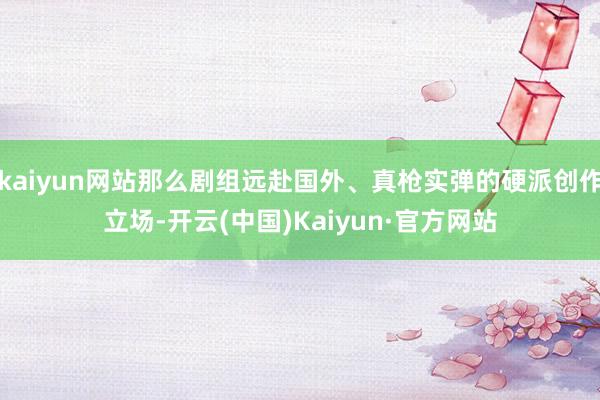 kaiyun网站那么剧组远赴国外、真枪实弹的硬派创作立场-开云(中国)Kaiyun·官方网站