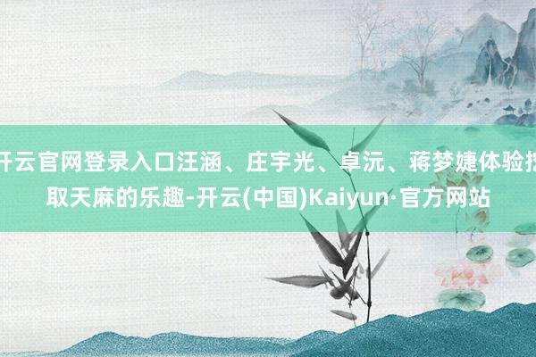 开云官网登录入口汪涵、庄宇光、卓沅、蒋梦婕体验挖取天麻的乐趣-开云(中国)Kaiyun·官方网站