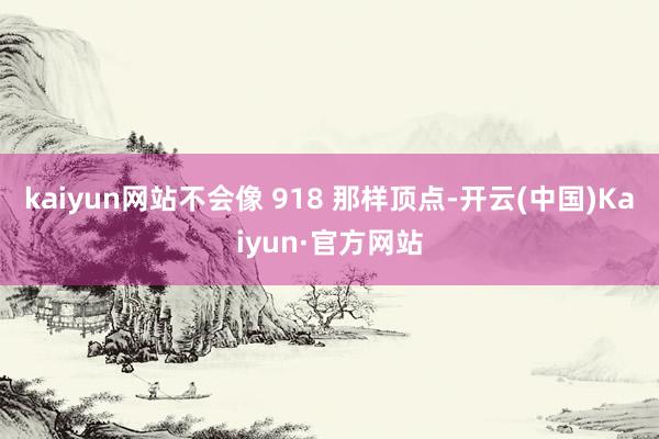 kaiyun网站不会像 918 那样顶点-开云(中国)Kaiyun·官方网站