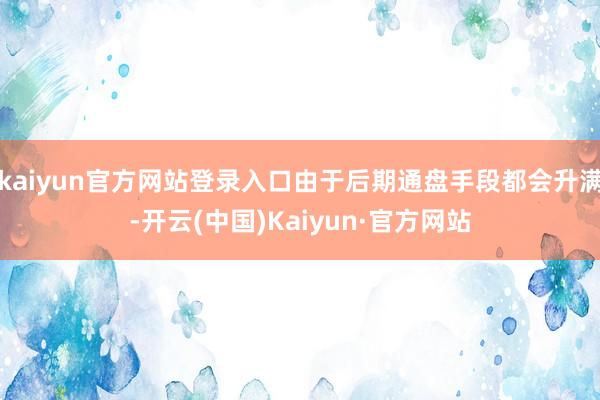kaiyun官方网站登录入口由于后期通盘手段都会升满-开云(中国)Kaiyun·官方网站