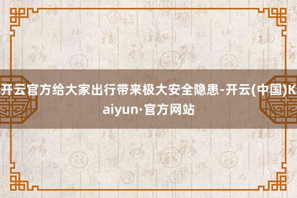 开云官方给大家出行带来极大安全隐患-开云(中国)Kaiyun·官方网站