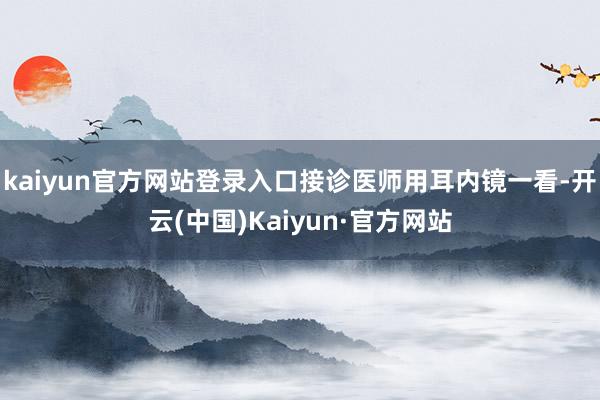 kaiyun官方网站登录入口接诊医师用耳内镜一看-开云(中国)Kaiyun·官方网站