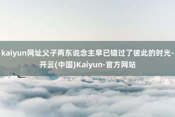 kaiyun网址父子两东说念主早已错过了彼此的时光-开云(中国)Kaiyun·官方网站