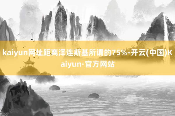 kaiyun网址距离泽连斯基所谓的75%-开云(中国)Kaiyun·官方网站
