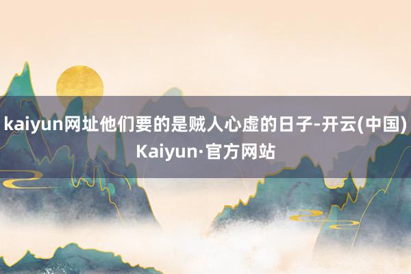 kaiyun网址他们要的是贼人心虚的日子-开云(中国)Kaiyun·官方网站
