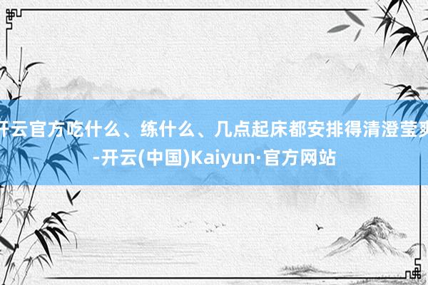 开云官方吃什么、练什么、几点起床都安排得清澄莹爽-开云(中国)Kaiyun·官方网站