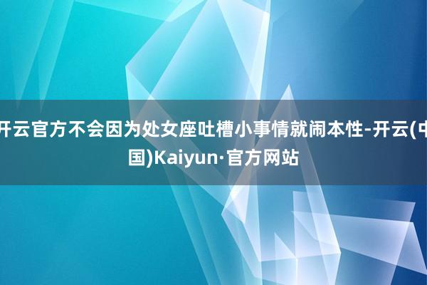 开云官方不会因为处女座吐槽小事情就闹本性-开云(中国)Kaiyun·官方网站