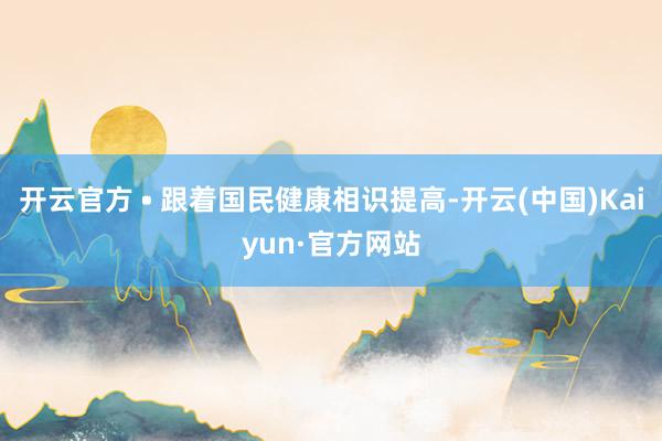 开云官方 • 跟着国民健康相识提高-开云(中国)Kaiyun·官方网站