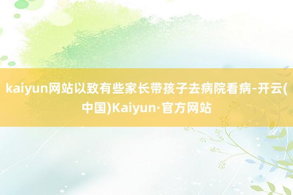 kaiyun网站以致有些家长带孩子去病院看病-开云(中国)Kaiyun·官方网站