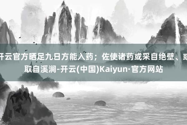 开云官方晒足九日方能入药；佐使诸药或采自绝壁、或取自溪涧-开云(中国)Kaiyun·官方网站