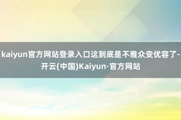 kaiyun官方网站登录入口这到底是不雅众变优容了-开云(中国)Kaiyun·官方网站